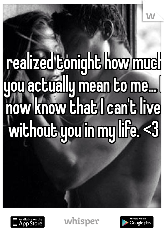 I realized tonight how much you actually mean to me... I now know that I can't live without you in my life. <3