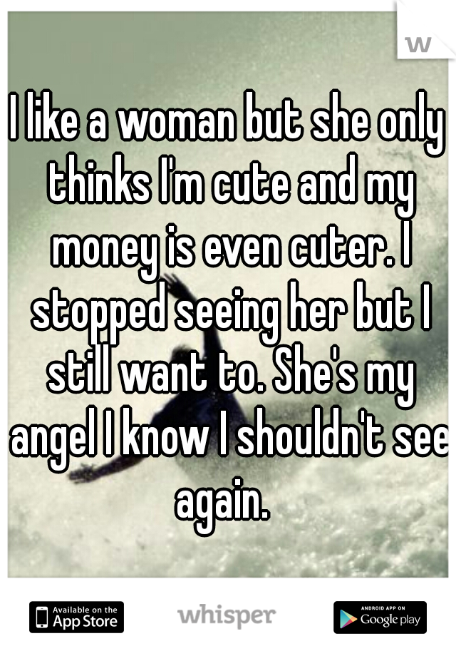 I like a woman but she only thinks I'm cute and my money is even cuter. I stopped seeing her but I still want to. She's my angel I know I shouldn't see again.  