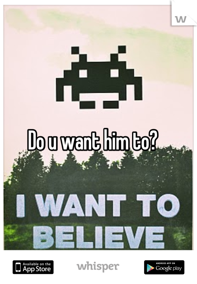 Do u want him to?