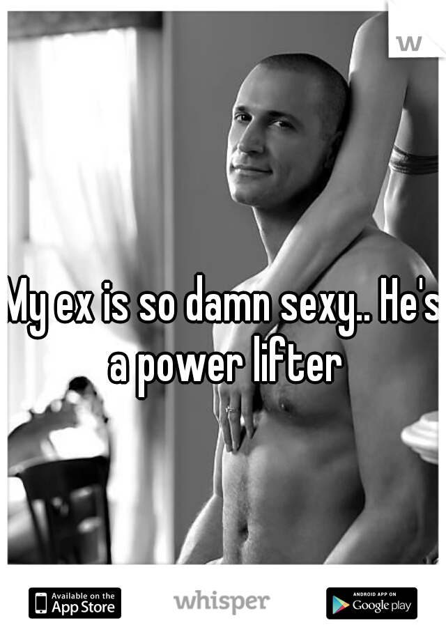 My ex is so damn sexy.. He's a power lifter