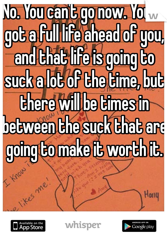 No. You can't go now. You've got a full life ahead of you, and that life is going to suck a lot of the time, but there will be times in between the suck that are going to make it worth it. 