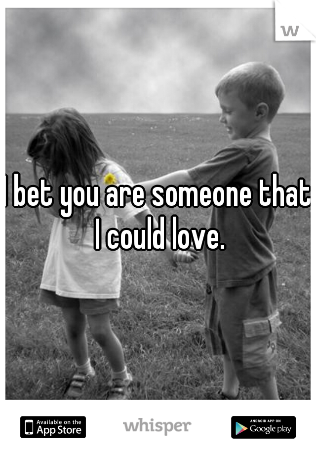 I bet you are someone that I could love.