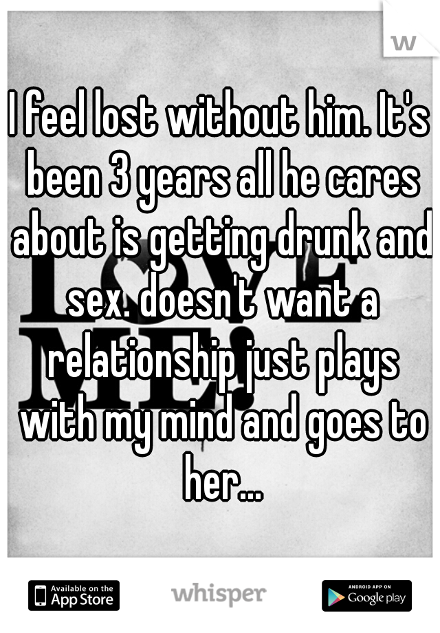 I feel lost without him. It's been 3 years all he cares about is getting drunk and sex. doesn't want a relationship just plays with my mind and goes to her...