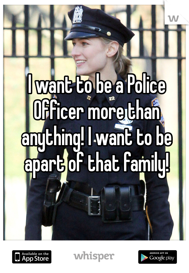 I want to be a Police Officer more than anything! I want to be apart of that family! 