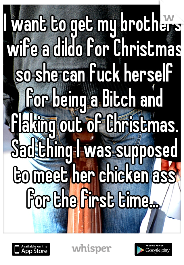 I want to get my brothers wife a dildo for Christmas so she can fuck herself for being a Bitch and flaking out of Christmas. Sad thing I was supposed to meet her chicken ass for the first time... 