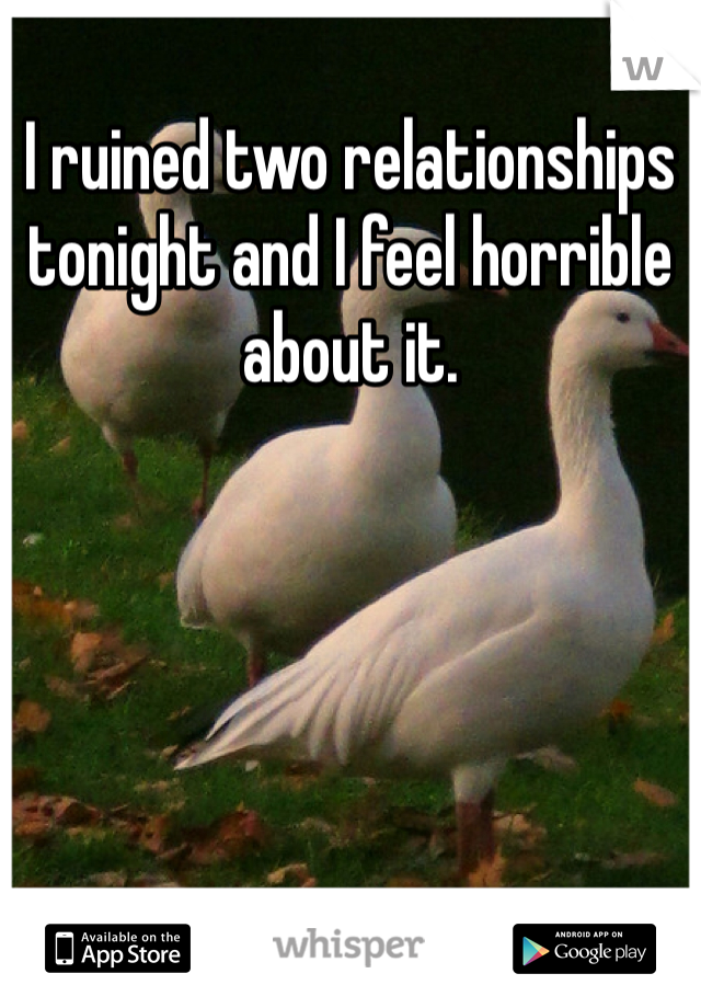 I ruined two relationships tonight and I feel horrible about it. 