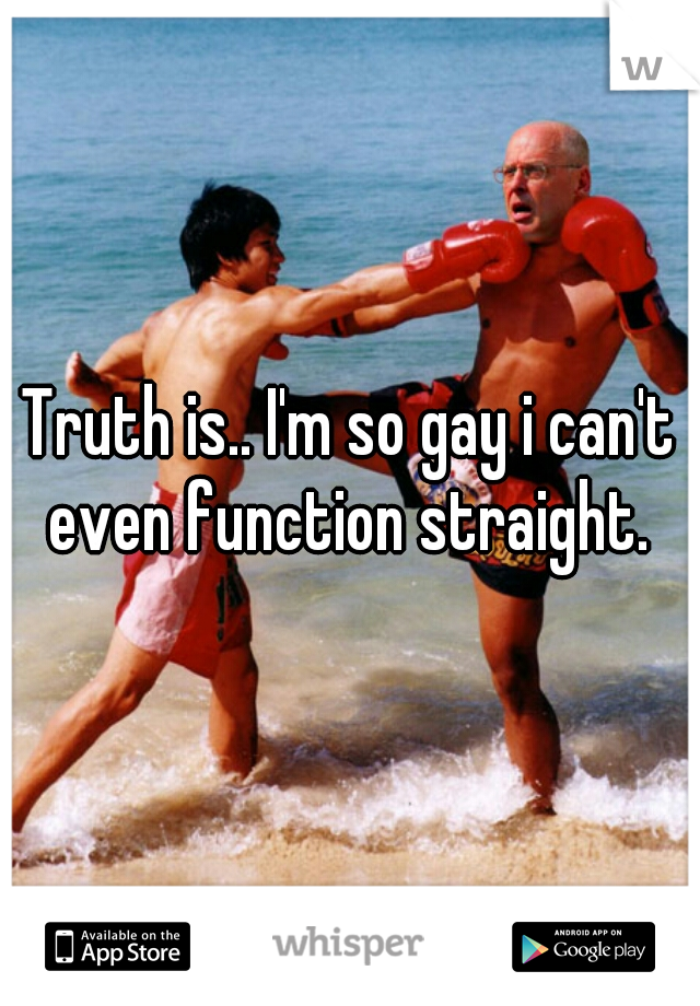 Truth is.. I'm so gay i can't even function straight. 