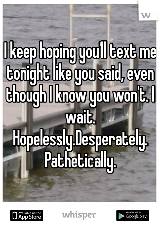 I keep hoping you'll text me tonight like you said, even though I know you won't. I wait. Hopelessly.Desperately. Pathetically. 