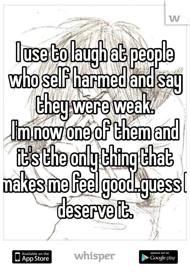 I use to laugh at people who self harmed and say they were weak.
I'm now one of them and it's the only thing that makes me feel good..guess I deserve it.