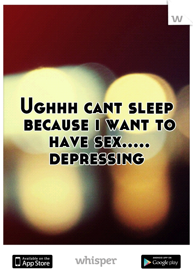 Ughhh cant sleep because i want to have sex..... depressing 
