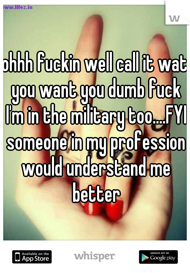 ohhh fuckin well call it wat you want you dumb fuck I'm in the military too....FYI someone in my profession would understand me better