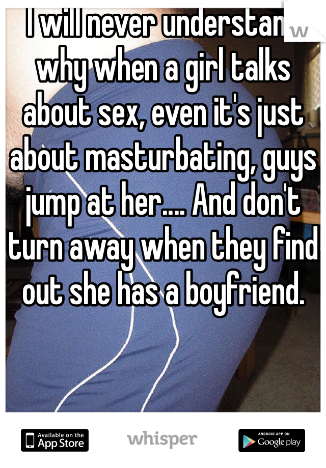 I will never understand why when a girl talks about sex, even it's just about masturbating, guys jump at her.... And don't turn away when they find out she has a boyfriend. 
