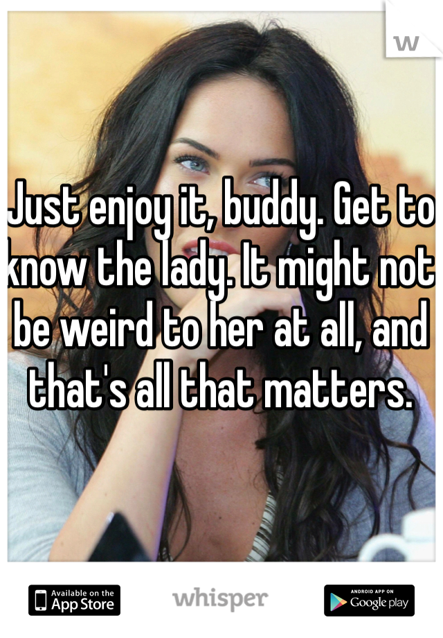 Just enjoy it, buddy. Get to know the lady. It might not be weird to her at all, and that's all that matters. 