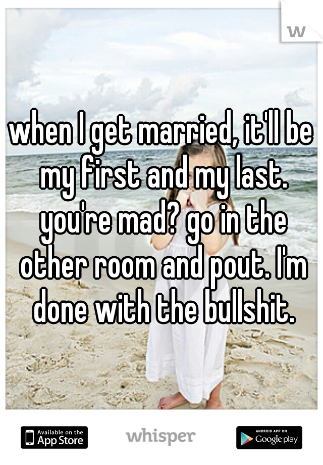 when I get married, it'll be my first and my last. you're mad? go in the other room and pout. I'm done with the bullshit.