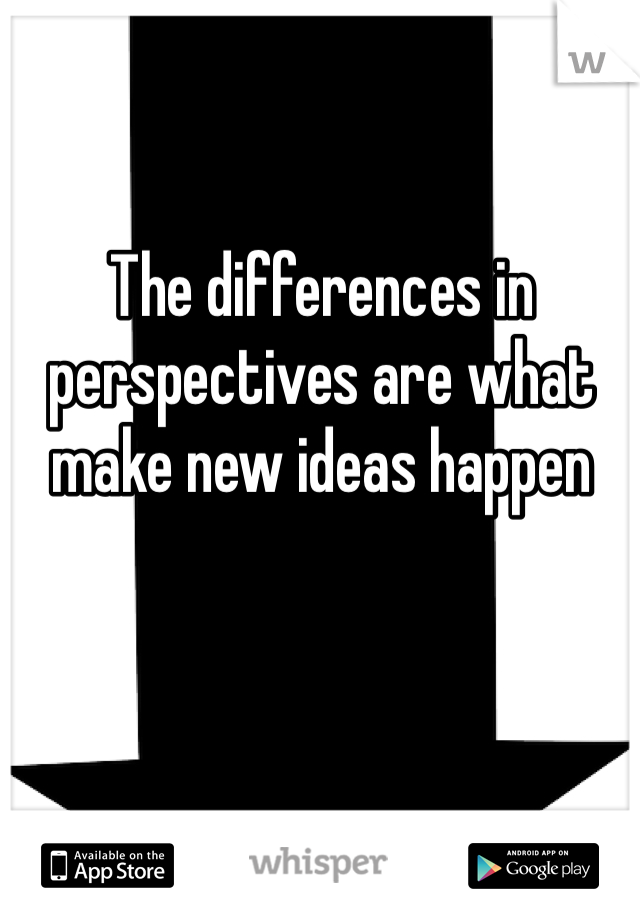 The differences in perspectives are what make new ideas happen 