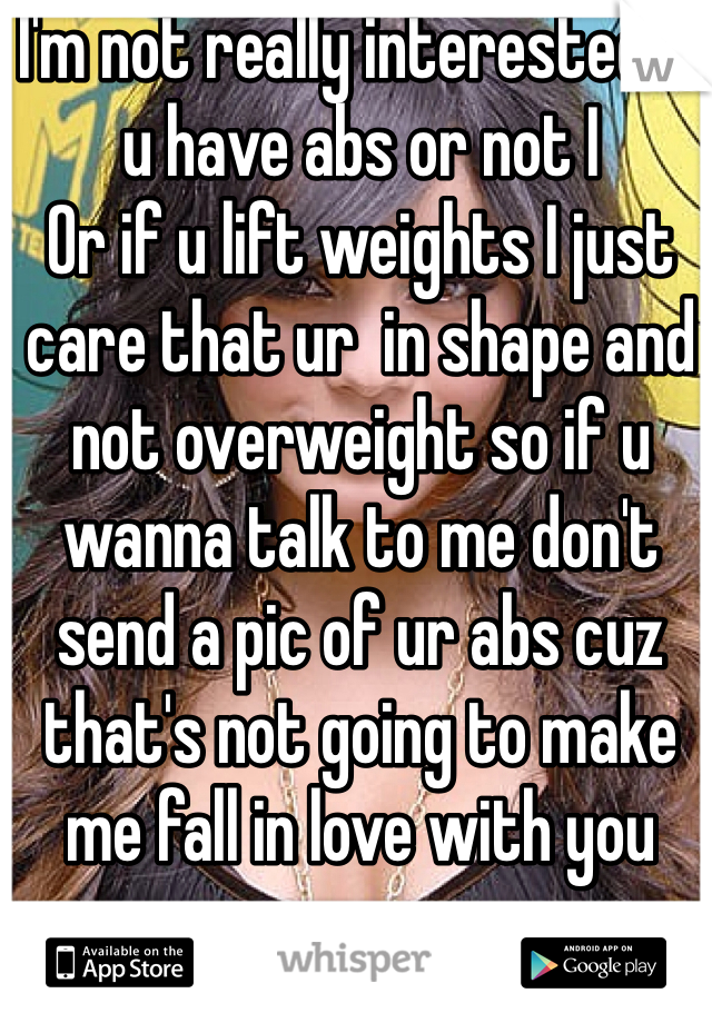 I'm not really interested if u have abs or not I
Or if u lift weights I just care that ur  in shape and not overweight so if u wanna talk to me don't send a pic of ur abs cuz that's not going to make me fall in love with you 