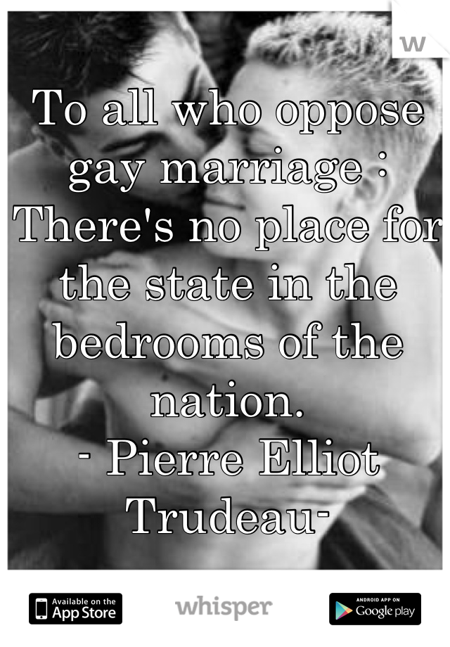 To all who oppose gay marriage : 
There's no place for the state in the bedrooms of the nation.
- Pierre Elliot Trudeau-