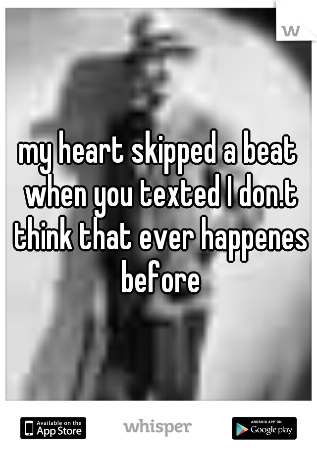 my heart skipped a beat when you texted I don.t think that ever happenes before