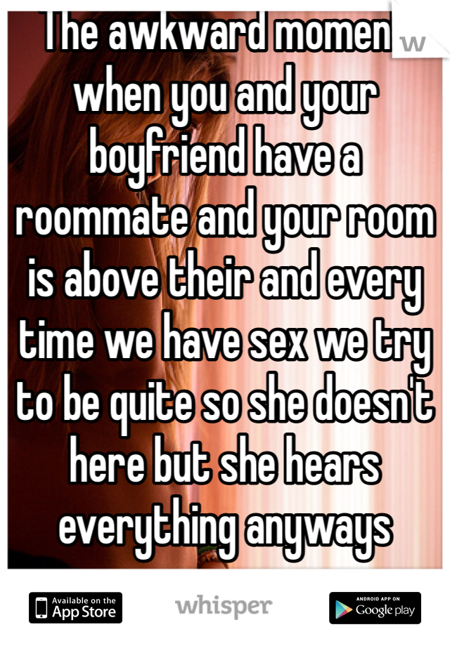 The awkward moment when you and your boyfriend have a roommate and your room is above their and every time we have sex we try to be quite so she doesn't here but she hears everything anyways 