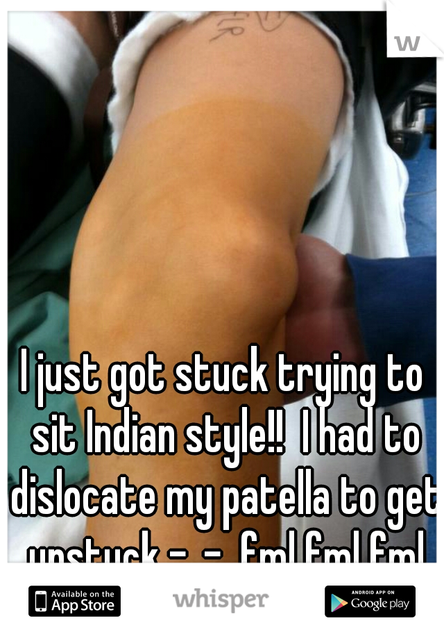I just got stuck trying to sit Indian style!!  I had to dislocate my patella to get unstuck -_-  fml fml fml OUCH!