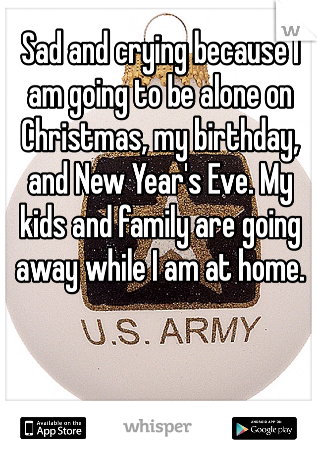 Sad and crying because I am going to be alone on Christmas, my birthday, and New Year's Eve. My kids and family are going away while I am at home.
