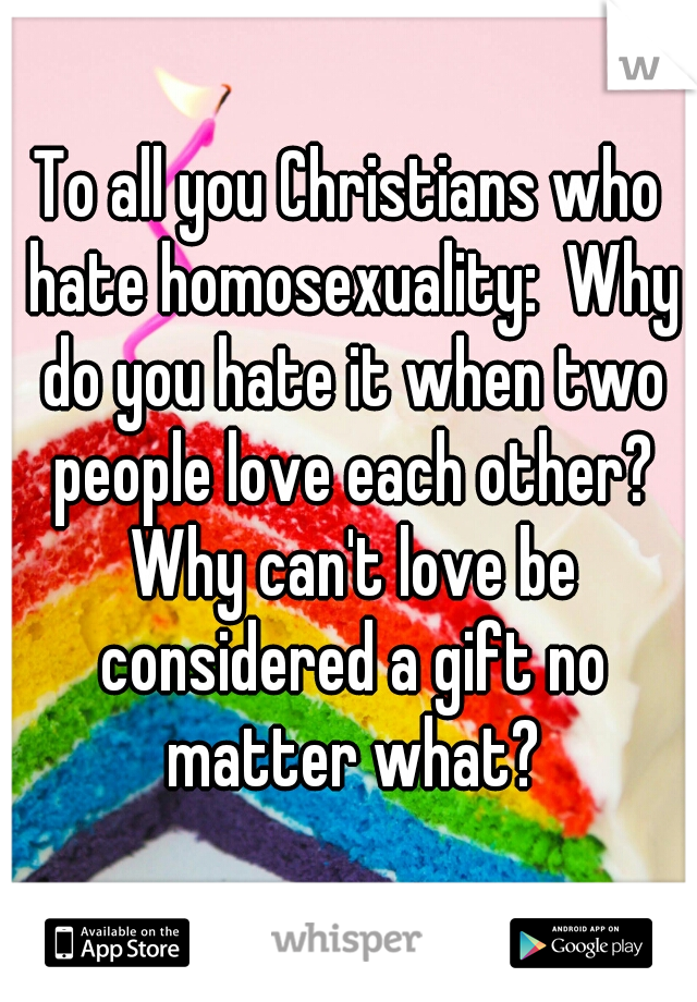 To all you Christians who hate homosexuality:  Why do you hate it when two people love each other? Why can't love be considered a gift no matter what?
