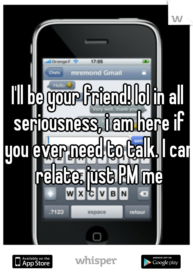 I'll be your friend! lol in all seriousness, i am here if you ever need to talk. I can relate. just PM me