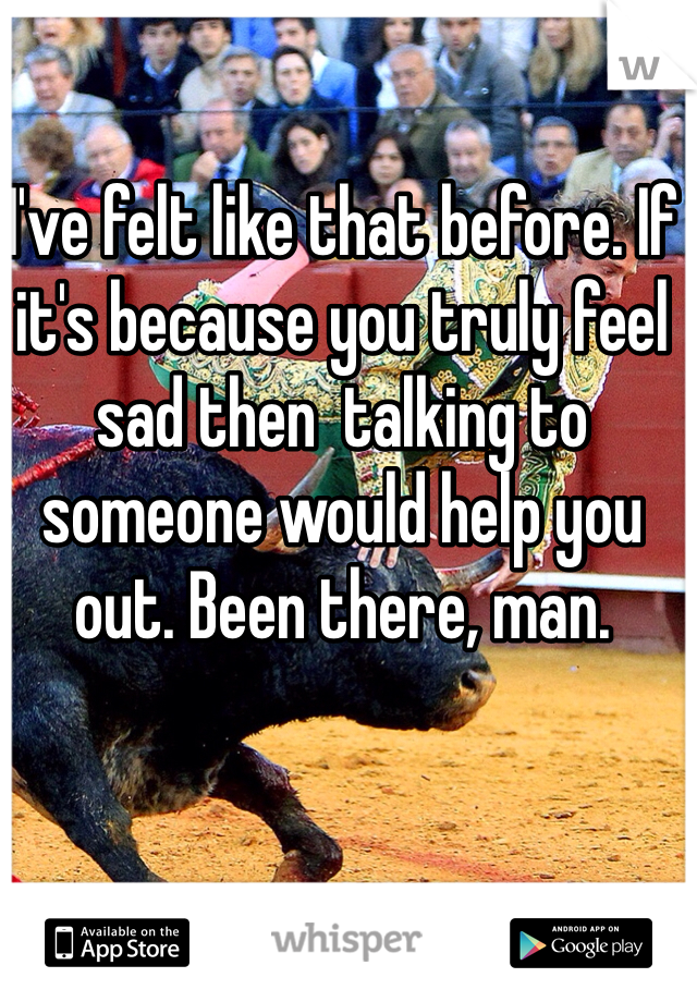I've felt like that before. If it's because you truly feel sad then  talking to someone would help you out. Been there, man.