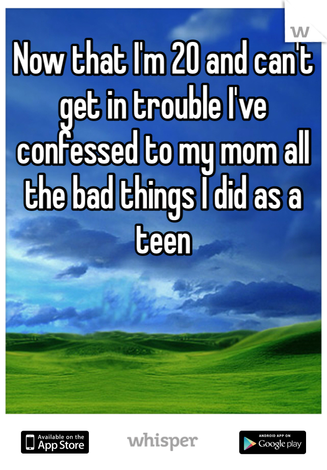 Now that I'm 20 and can't get in trouble I've confessed to my mom all the bad things I did as a teen