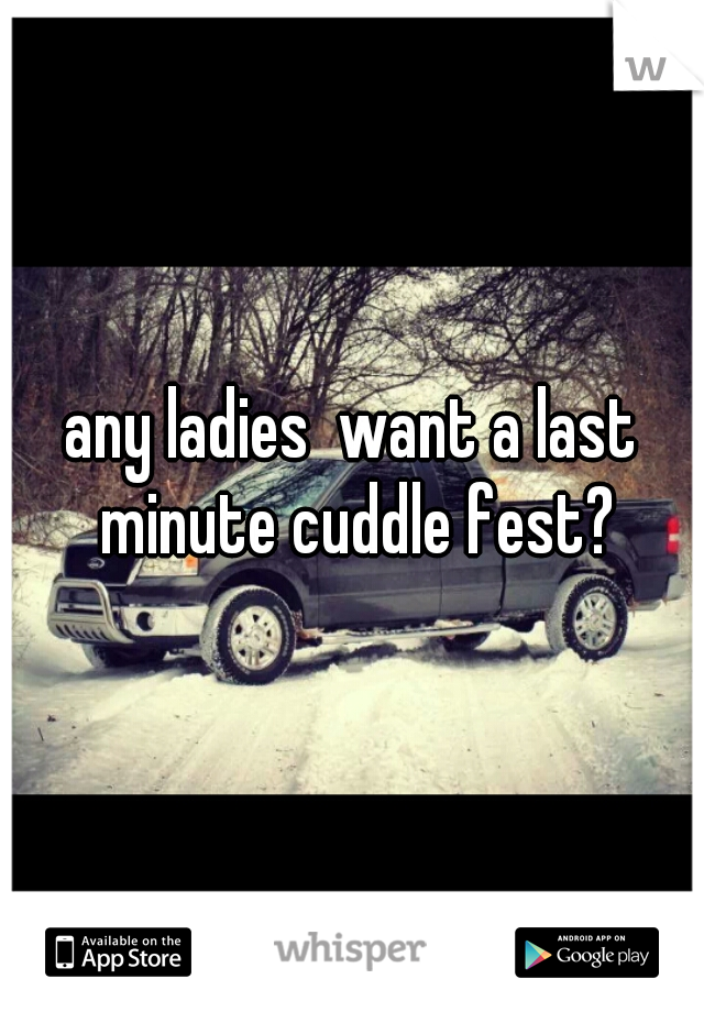 any ladies  want a last minute cuddle fest?