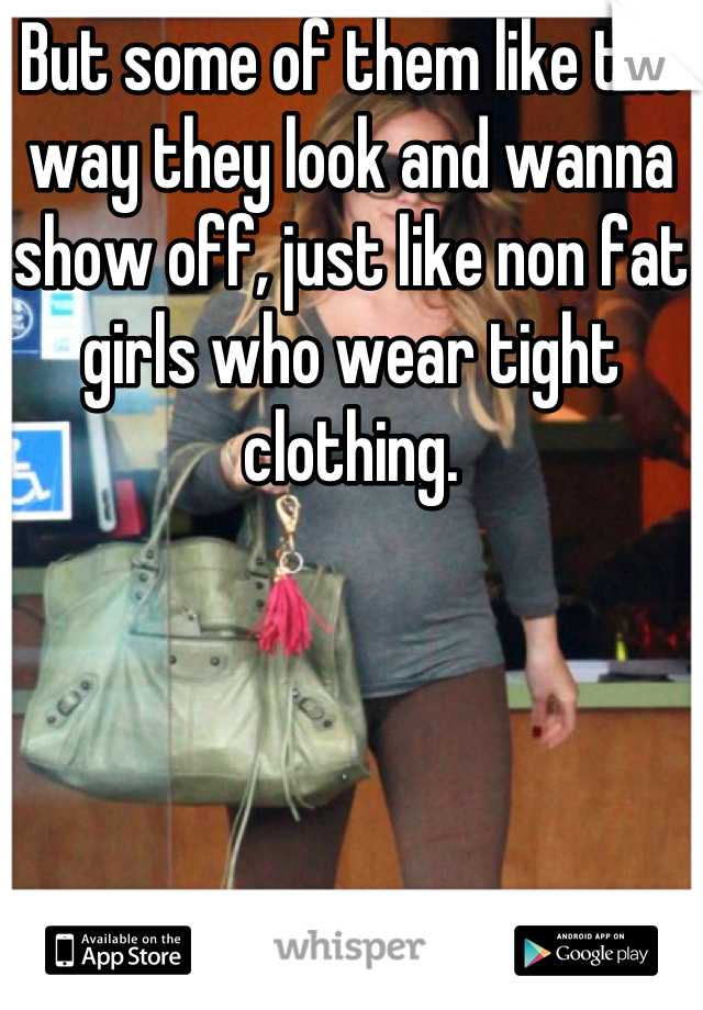 But some of them like the way they look and wanna show off, just like non fat girls who wear tight clothing.