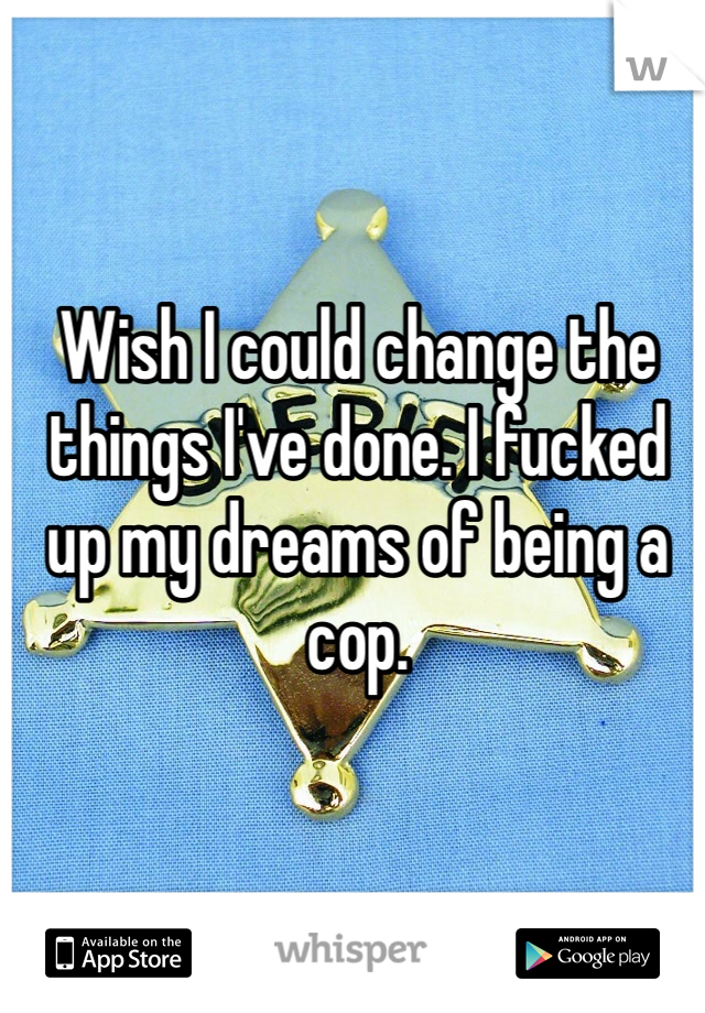 Wish I could change the things I've done. I fucked up my dreams of being a cop.