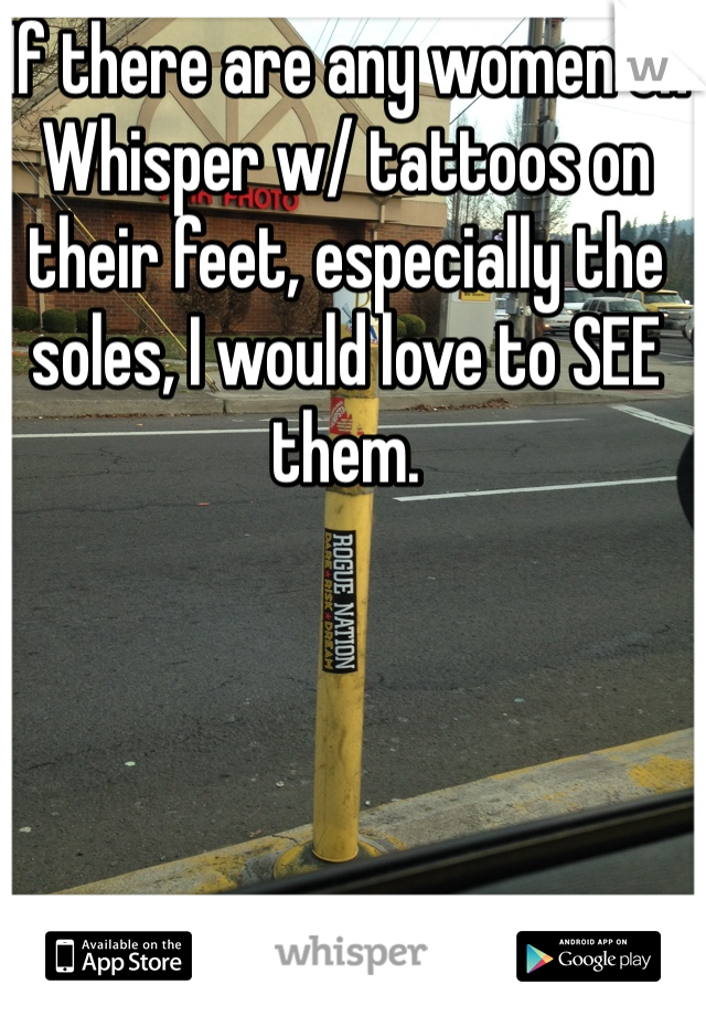 If there are any women on Whisper w/ tattoos on their feet, especially the soles, I would love to SEE them.