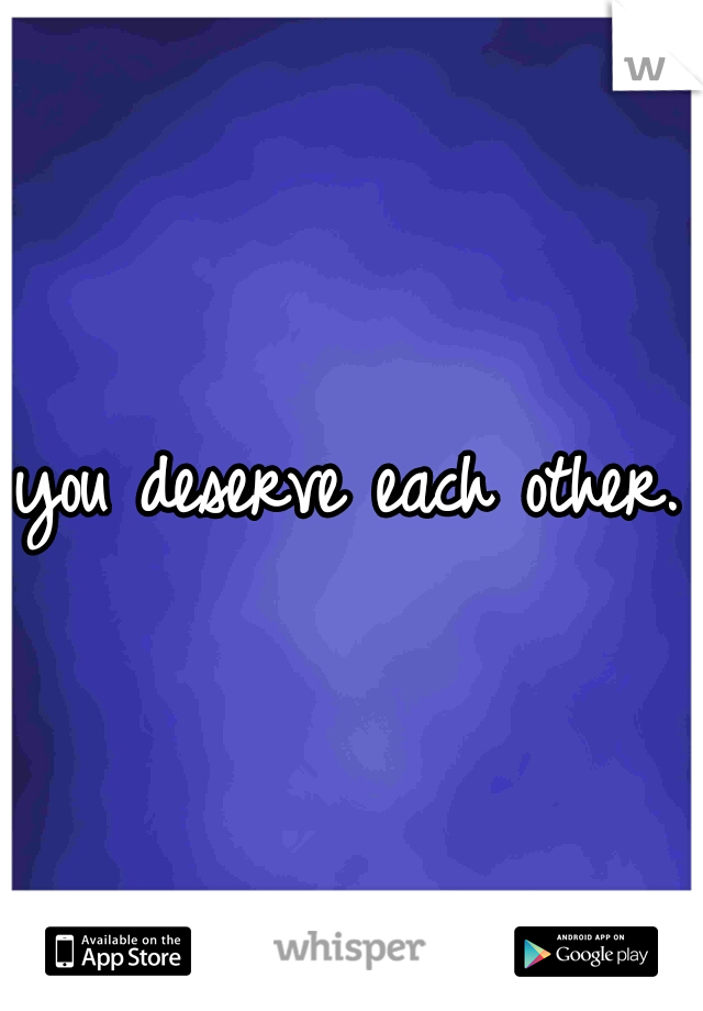 you deserve each other. 