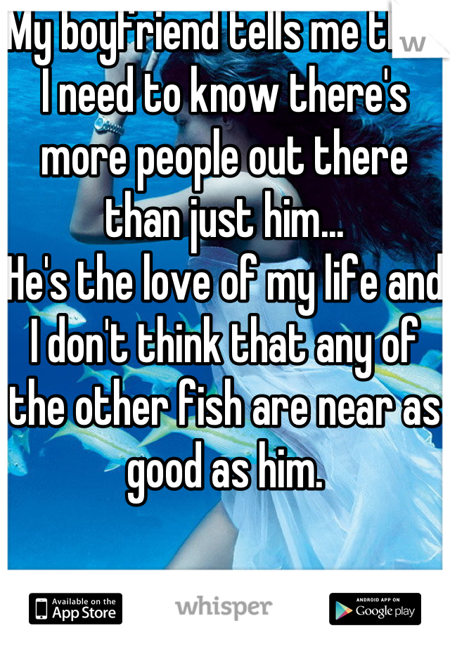 My boyfriend tells me that I need to know there's more people out there than just him...
He's the love of my life and I don't think that any of the other fish are near as good as him.