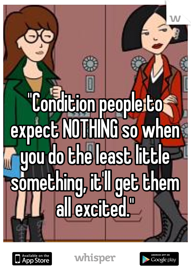 "Condition people to expect NOTHING so when you do the least little something, it'll get them all excited."
