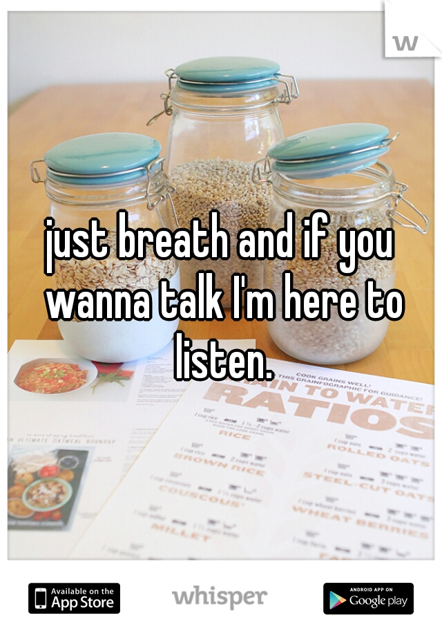 just breath and if you wanna talk I'm here to listen.