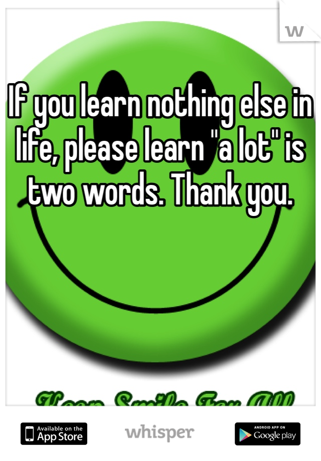 If you learn nothing else in life, please learn "a lot" is two words. Thank you. 
