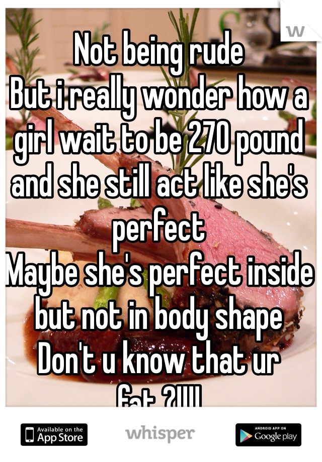 Not being rude 
But i really wonder how a girl wait to be 270 pound and she still act like she's perfect 
Maybe she's perfect inside but not in body shape 
Don't u know that ur fat ?!!!!