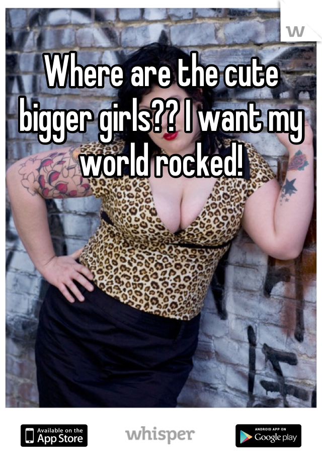 Where are the cute bigger girls?? I want my world rocked!