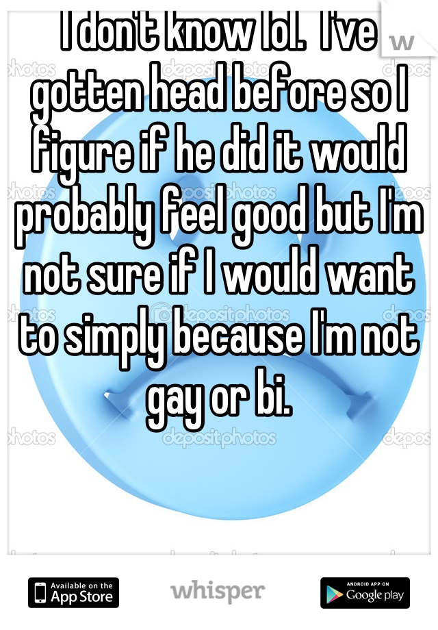 I don't know lol.  I've gotten head before so I figure if he did it would probably feel good but I'm not sure if I would want to simply because I'm not gay or bi.