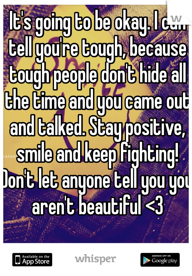 It's going to be okay. I can tell you're tough, because tough people don't hide all the time and you came out and talked. Stay positive, smile and keep fighting! Don't let anyone tell you you aren't beautiful <3 