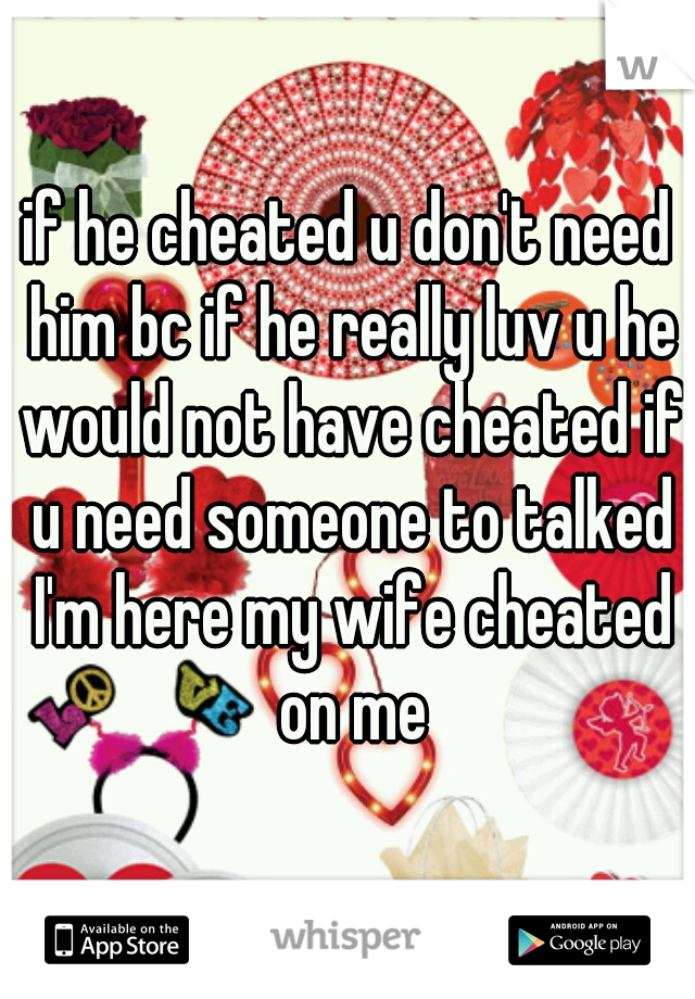 if he cheated u don't need him bc if he really luv u he would not have cheated if u need someone to talked I'm here my wife cheated on me