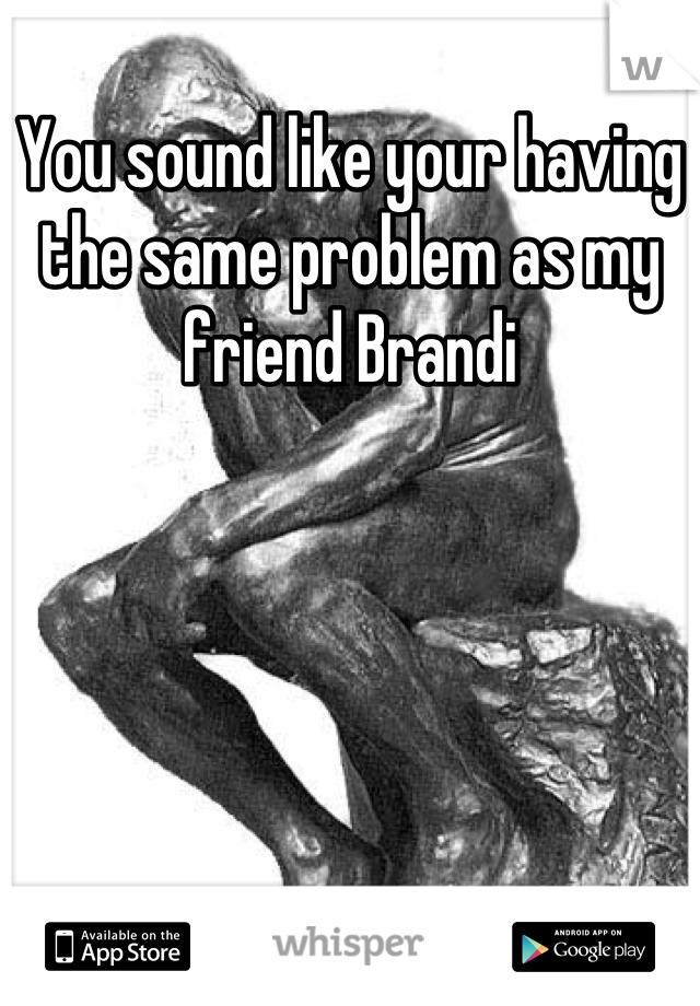 You sound like your having the same problem as my friend Brandi