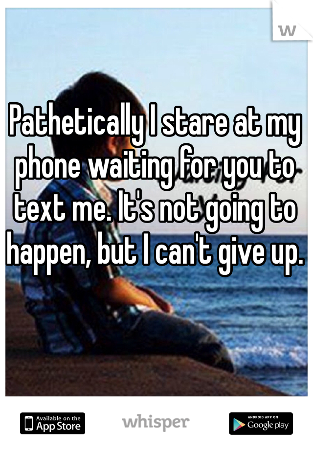 Pathetically I stare at my phone waiting for you to text me. It's not going to happen, but I can't give up.