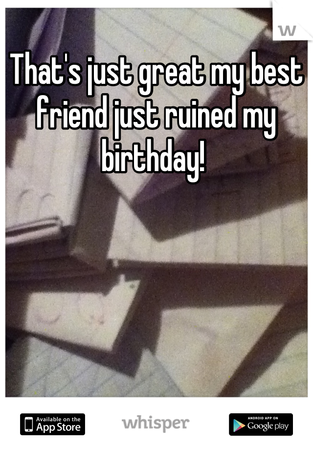 That's just great my best friend just ruined my birthday! 