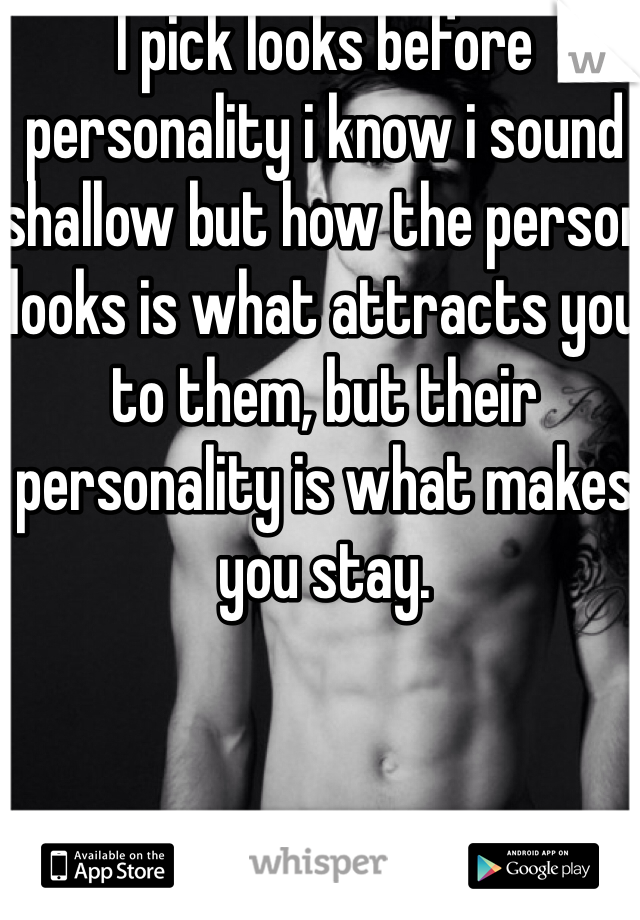 I pick looks before personality i know i sound shallow but how the person looks is what attracts you to them, but their personality is what makes you stay. 