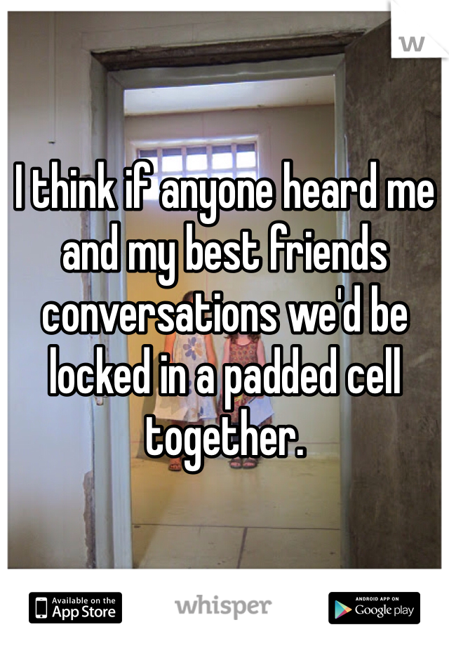 I think if anyone heard me and my best friends conversations we'd be locked in a padded cell together.