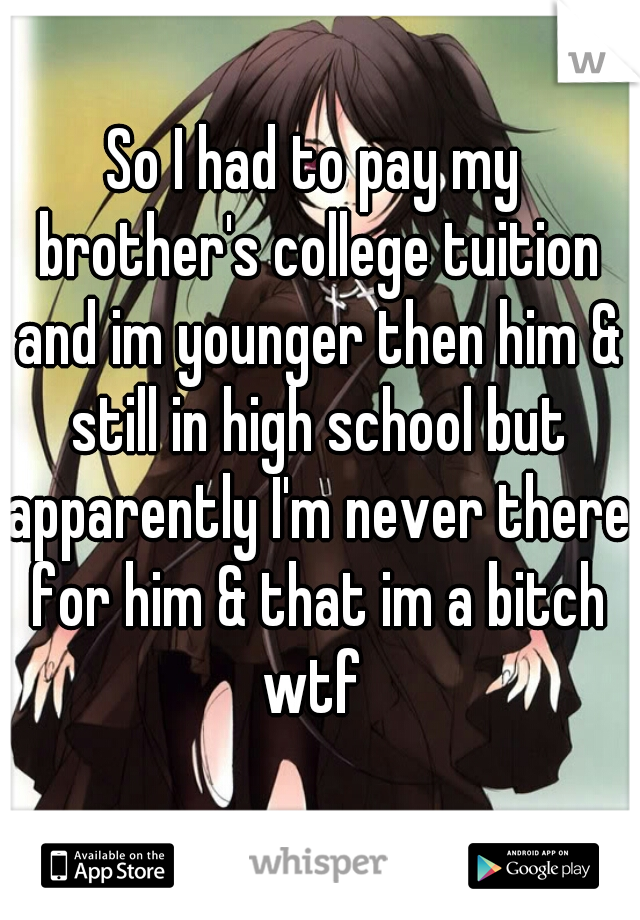So I had to pay my brother's college tuition and im younger then him & still in high school but apparently I'm never there for him & that im a bitch wtf 