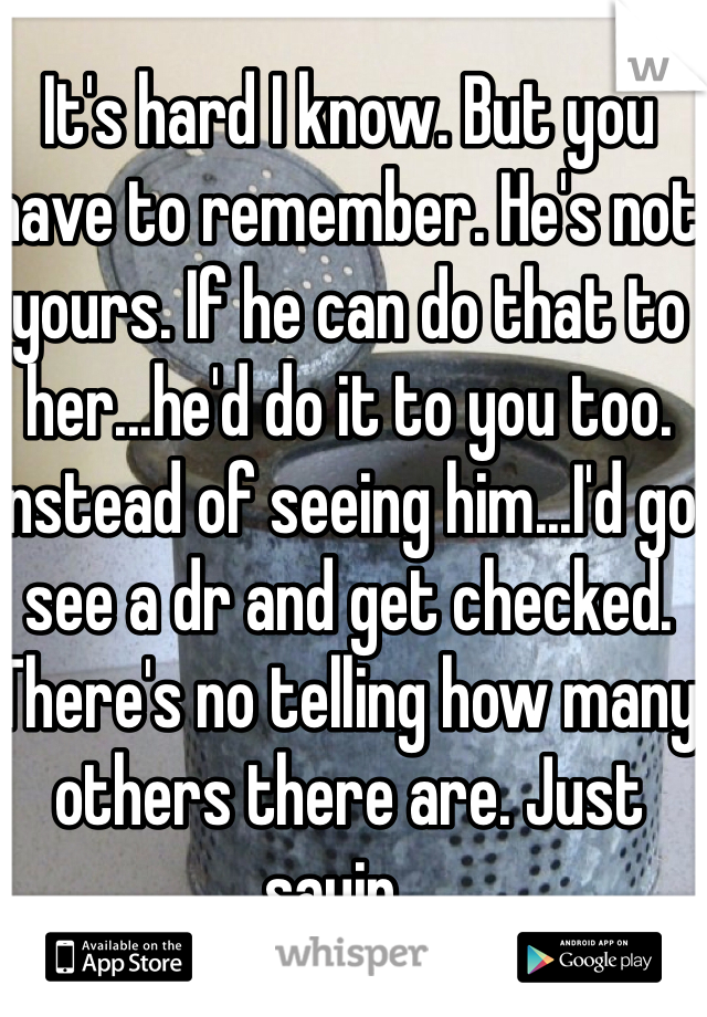 It's hard I know. But you have to remember. He's not yours. If he can do that to her...he'd do it to you too. Instead of seeing him...I'd go see a dr and get checked. There's no telling how many others there are. Just sayin...